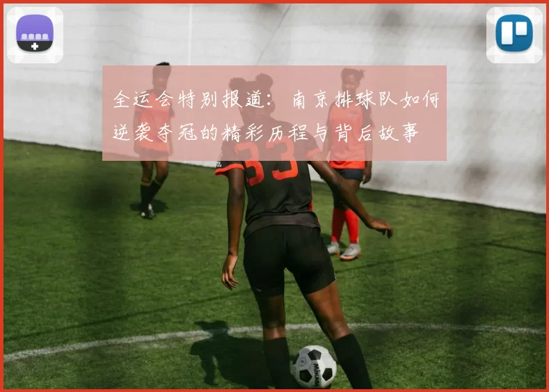 全运会特别报道：南京排球队如何逆袭夺冠的精彩历程与背后故事