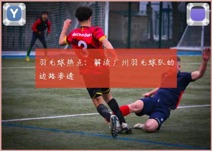 羽毛球热点：解读广州羽毛球队的边路渗透
