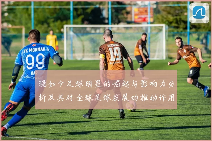 现如今足球明星的崛起与影响力分析及其对全球足球发展的推动作用