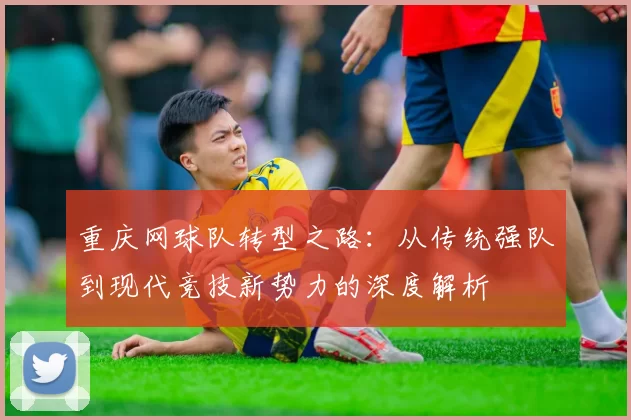 重庆网球队转型之路：从传统强队到现代竞技新势力的深度解析