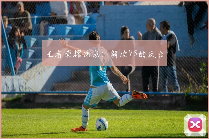 王者荣耀热点：解读V5的反击