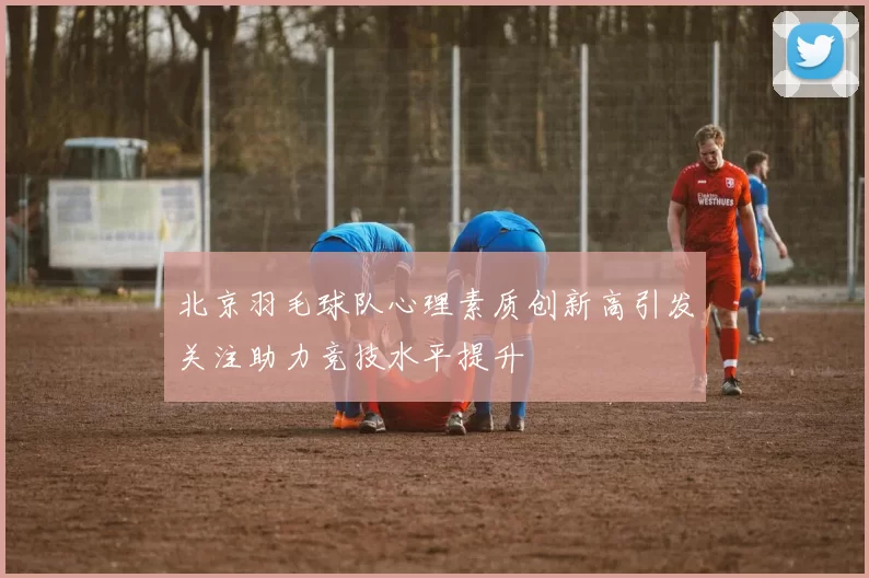 北京羽毛球队心理素质创新高引发关注助力竞技水平提升