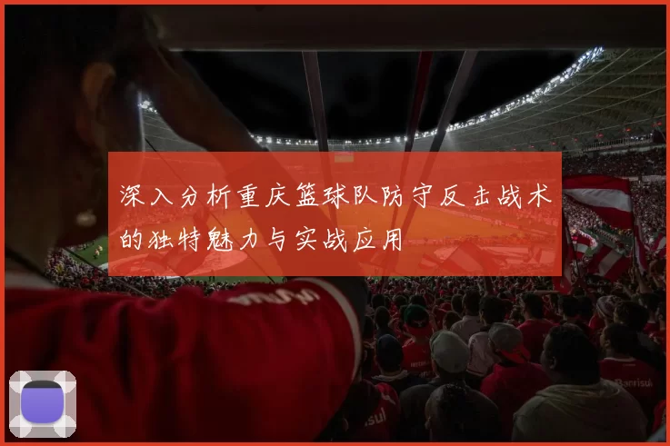 深入分析重庆篮球队防守反击战术的独特魅力与实战应用