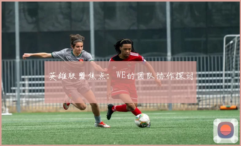英雄联盟焦点：WE的团队协作探讨