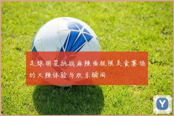 足球明星挑战麻辣面极限美食赛场的火辣体验与欢乐瞬间