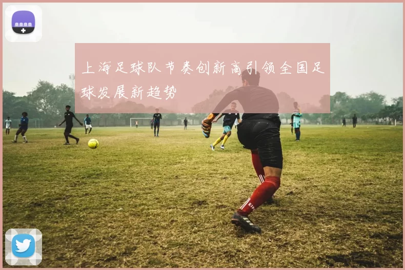 上海足球队节奏创新高引领全国足球发展新趋势