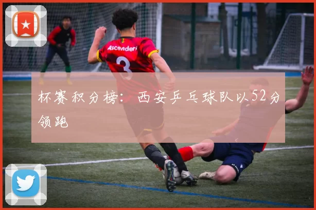 杯赛积分榜：西安乒乓球队以52分领跑