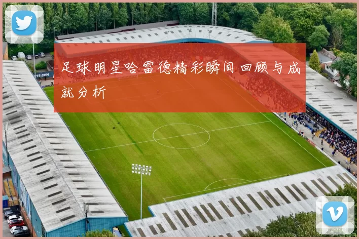 足球明星哈雷德精彩瞬间回顾与成就分析
